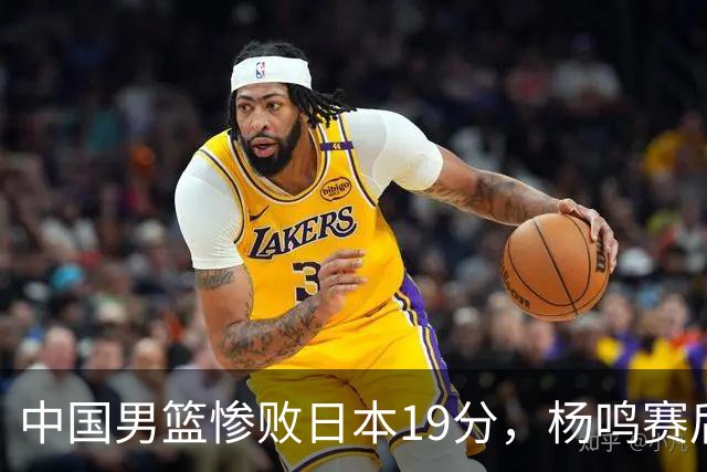 中国男篮惨败日本19分，杨鸣赛后那句话，比比分更刺耳：现在的男篮，一点骨气都没有了