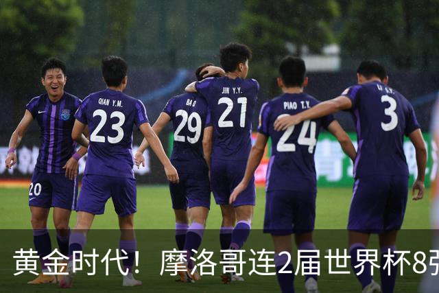 黄金时代！摩洛哥连2届世界杯8强 各级国字号花繁叶茂